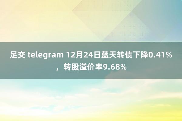 足交 telegram 12月24日蓝天转债下降0.41%，转股溢价率9.68%