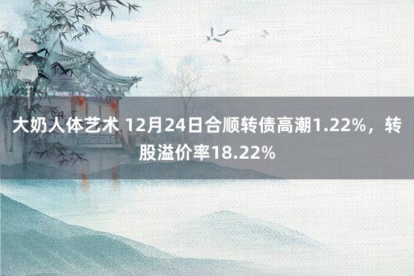 大奶人体艺术 12月24日合顺转债高潮1.22%，转股溢价率18.22%