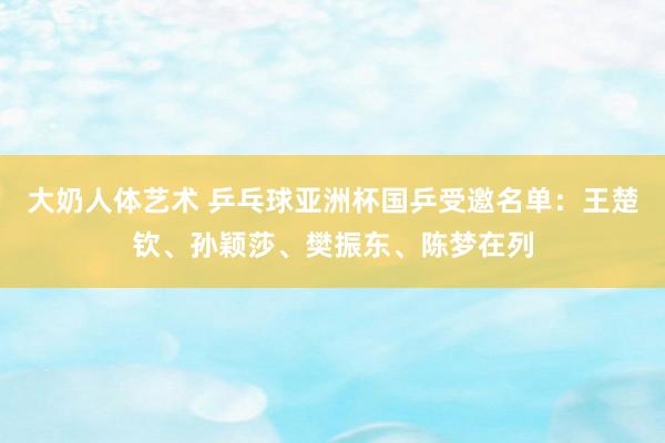 大奶人体艺术 乒乓球亚洲杯国乒受邀名单：王楚钦、孙颖莎、樊振东、陈梦在列