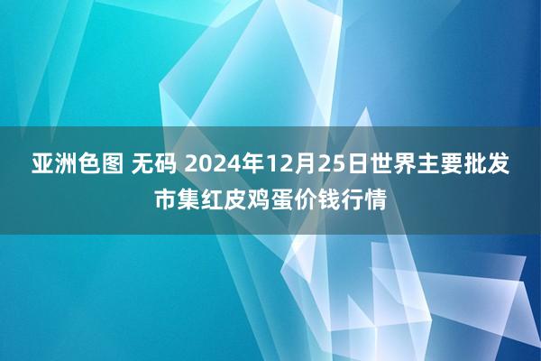 亚洲色图 无码 2024年12月25日世界主要批发市集红皮鸡蛋价钱行情