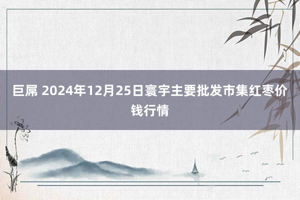 巨屌 2024年12月25日寰宇主要批发市集红枣价钱行情