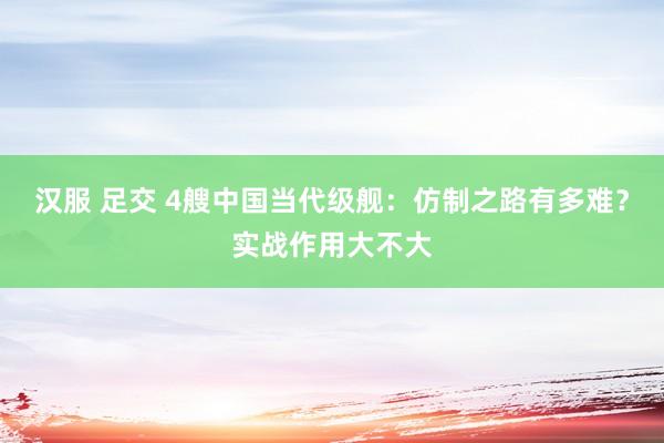 汉服 足交 4艘中国当代级舰：仿制之路有多难？实战作用大不大