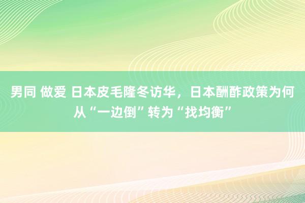 男同 做爱 日本皮毛隆冬访华，日本酬酢政策为何从“一边倒”转为“找均衡”