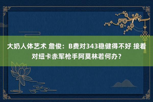 大奶人体艺术 詹俊：B费对343稳健得不好 接着对纽卡赤军枪手阿莫林若何办？