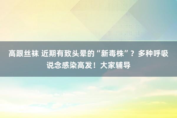 高跟丝袜 近期有致头晕的“新毒株”？多种呼吸说念感染高发！大家辅导