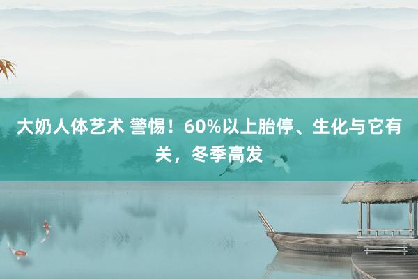 大奶人体艺术 警惕！60%以上胎停、生化与它有关，冬季高发