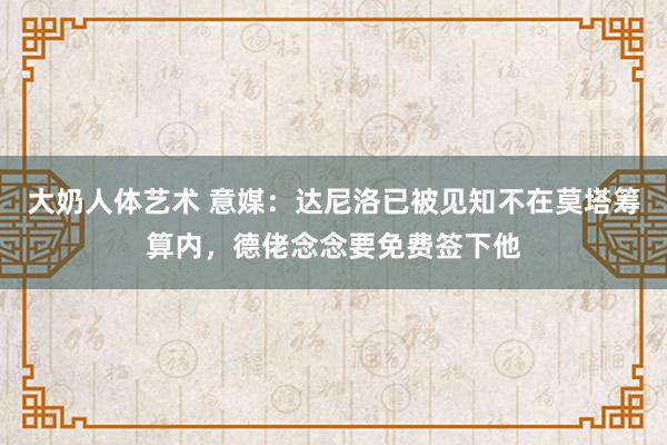 大奶人体艺术 意媒：达尼洛已被见知不在莫塔筹算内，德佬念念要免费签下他