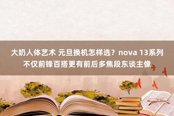 大奶人体艺术 元旦换机怎样选？nova 13系列不仅前锋百搭更有前后多焦段东谈主像