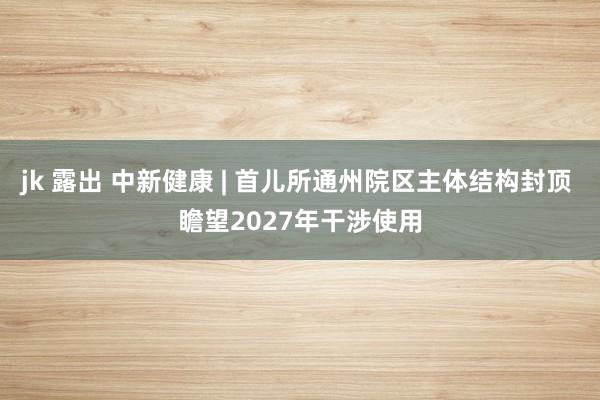 jk 露出 中新健康 | 首儿所通州院区主体结构封顶 瞻望2027年干涉使用