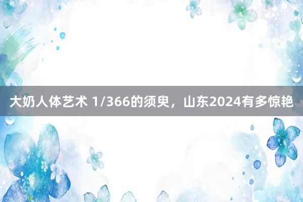 大奶人体艺术 1/366的须臾，山东2024有多惊艳