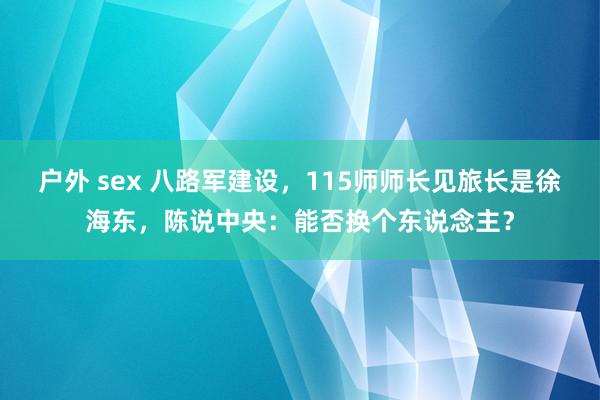 户外 sex 八路军建设，115师师长见旅长是徐海东，陈说中央：能否换个东说念主？