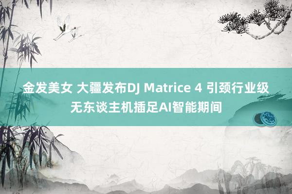 金发美女 大疆发布DJ Matrice 4 引颈行业级无东谈主机插足AI智能期间