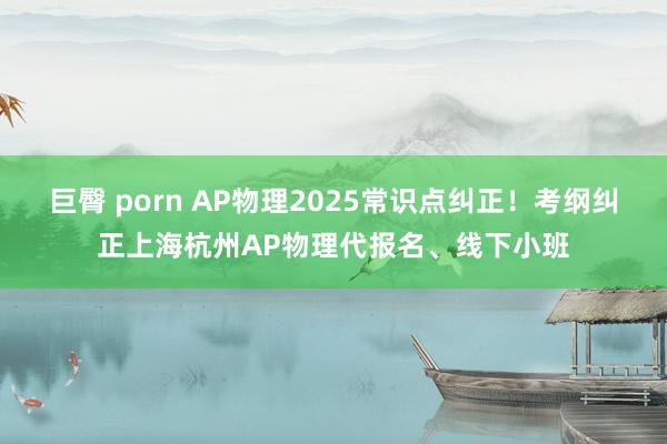 巨臀 porn AP物理2025常识点纠正！考纲纠正上海杭州AP物理代报名、线下小班