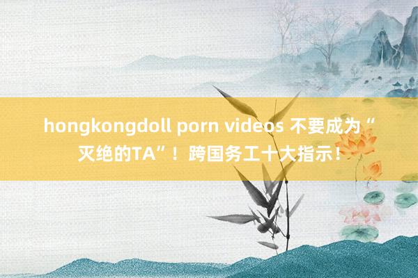 hongkongdoll porn videos 不要成为“灭绝的TA”！跨国务工十大指示！