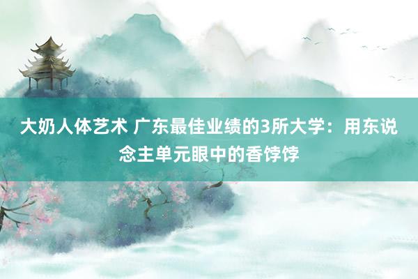 大奶人体艺术 广东最佳业绩的3所大学：用东说念主单元眼中的香饽饽