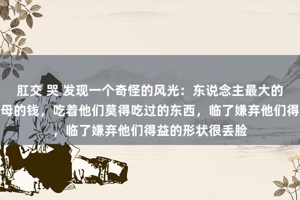 肛交 哭 发现一个奇怪的风光：东说念主最大的恶，等于花着父母的钱，吃着他们莫得吃过的东西，临了嫌弃他们得益的形状很丢脸