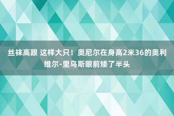 丝袜高跟 这样大只！奥尼尔在身高2米36的奥利维尔-里乌斯眼前矮了半头