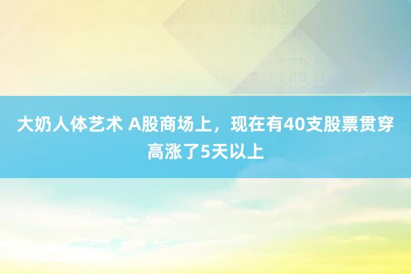 大奶人体艺术 A股商场上，现在有40支股票贯穿高涨了5天以上