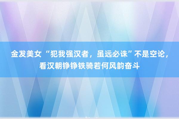 金发美女 “犯我强汉者，虽远必诛”不是空论，看汉朝铮铮铁骑若何风韵奋斗