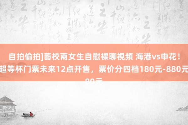 自拍偷拍]藝校兩女生自慰裸聊視頻 海港vs申花！超等杯门票未来12点开售，票价分四档180元-880元