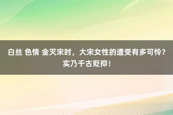 白丝 色情 金灭宋时，大宋女性的遭受有多可怜？实乃千古贬抑！