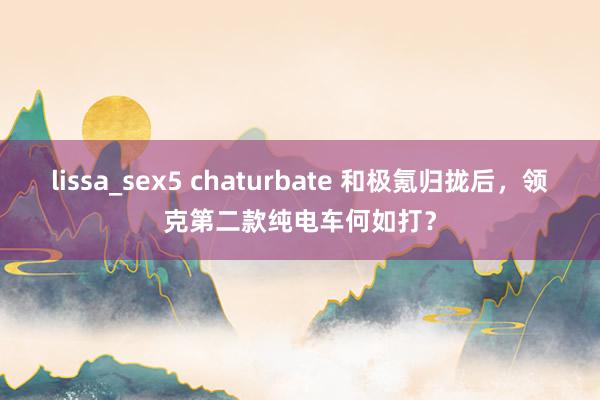 lissa_sex5 chaturbate 和极氪归拢后，领克第二款纯电车何如打？