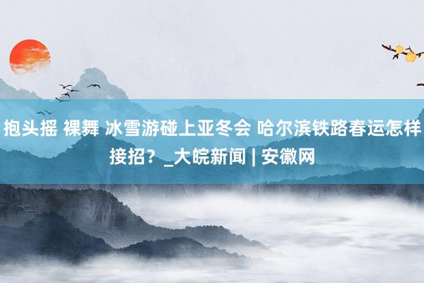 抱头摇 裸舞 冰雪游碰上亚冬会 哈尔滨铁路春运怎样接招？_大皖新闻 | 安徽网