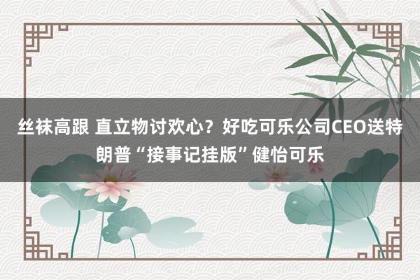 丝袜高跟 直立物讨欢心？好吃可乐公司CEO送特朗普“接事记挂版”健怡可乐