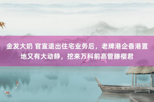 金发大奶 官宣退出住宅业务后，老牌港企香港置地又有大动静，挖来万科前高管滕樱君