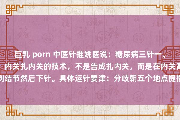 巨乳 porn 中医针推姚医说：糖尿病三针一、降糖三针治症状：第一针，内关扎内关的技术，不是告成扎内关，而是在内关高下找结节，找到结节然后下针。具体运针要津：分歧朝五个地点提插九次。直刺一针，然后把针拔出来一部...