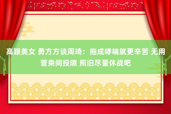 高跟美女 勇方方谈周琦：拖成哮喘就更辛苦 无用管乘间投隙 照旧尽量休战吧