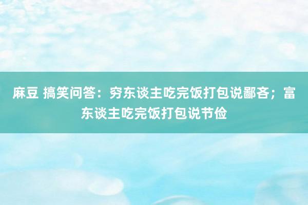 麻豆 搞笑问答：穷东谈主吃完饭打包说鄙吝；富东谈主吃完饭打包说节俭