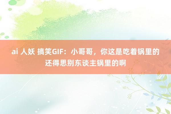 ai 人妖 搞笑GIF：小哥哥，你这是吃着锅里的还得思别东谈主锅里的啊