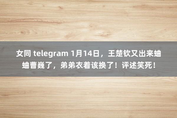 女同 telegram 1月14日，王楚钦又出来蛐蛐曹巍了，弟弟衣着该换了！评述笑死！