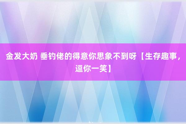 金发大奶 垂钓佬的得意你思象不到呀【生存趣事，逗你一笑】