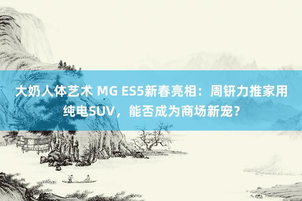 大奶人体艺术 MG ES5新春亮相：周钘力推家用纯电SUV，能否成为商场新宠？