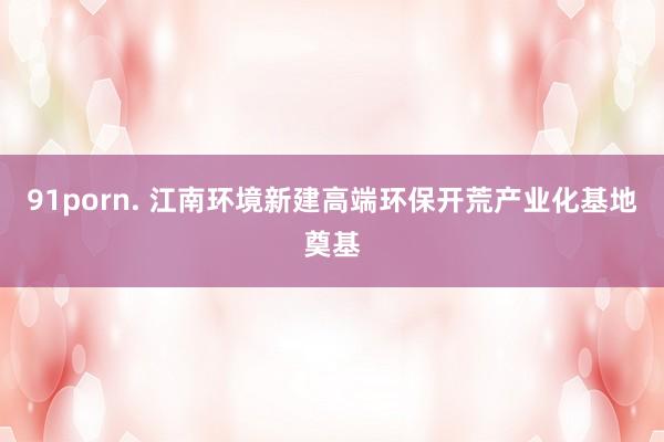 91porn. 江南环境新建高端环保开荒产业化基地奠基