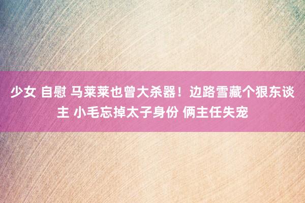少女 自慰 马莱莱也曾大杀器！边路雪藏个狠东谈主 小毛忘掉太子身份 俩主任失宠