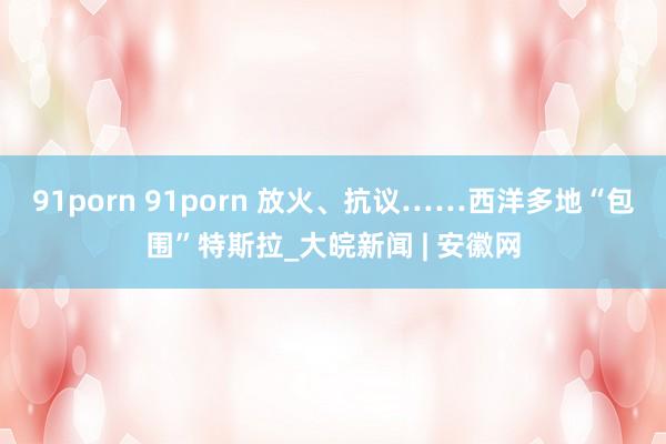 91porn 91porn 放火、抗议……西洋多地“包围”特斯拉_大皖新闻 | 安徽网