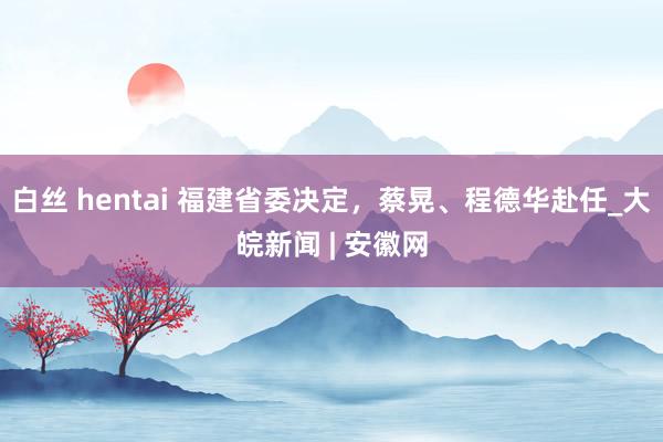 白丝 hentai 福建省委决定，蔡晃、程德华赴任_大皖新闻 | 安徽网