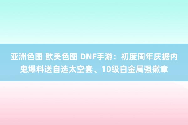 亚洲色图 欧美色图 DNF手游：初度周年庆据内鬼爆料送自选太空套、10级白金属强徽章