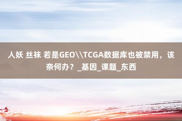 人妖 丝袜 若是GEO\TCGA数据库也被禁用，该奈何办？_基因_课题_东西