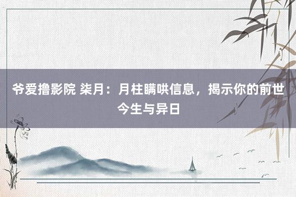 爷爱撸影院 柒月：月柱瞒哄信息，揭示你的前世今生与异日