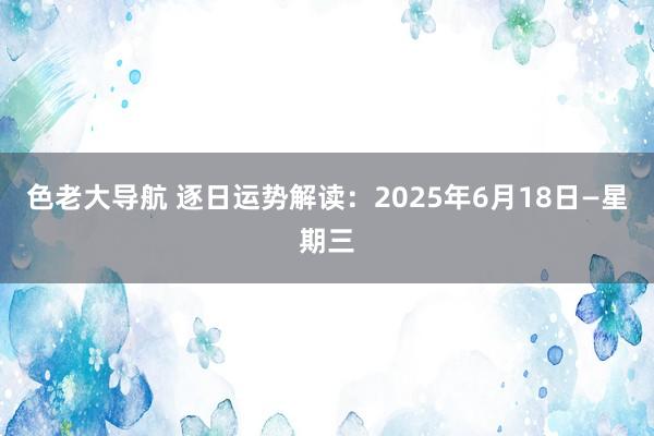 色老大导航 逐日运势解读：2025年6月18日—星期三