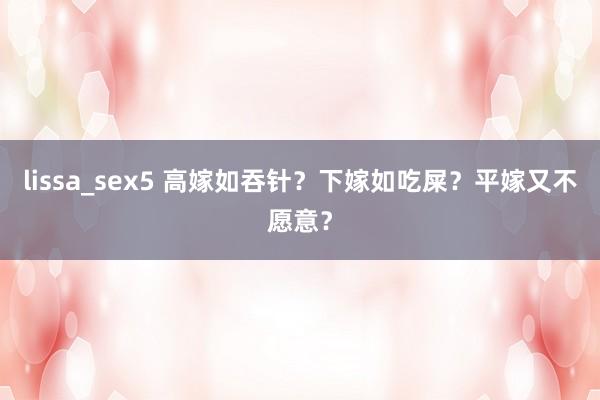 lissa_sex5 高嫁如吞针？下嫁如吃屎？平嫁又不愿意？